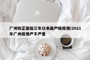 广州称正面临三年以来最严峻疫情/2021年广州疫情严不严重