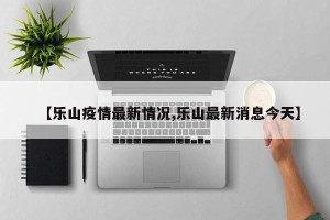 【乐山疫情最新情况,乐山最新消息今天】
