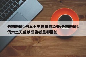 云南新增1例本土无症状感染者:云南新增1例本土无症状感染者是哪里的