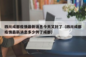 四川成都疫情最新消息今天又封了（四川成都疫情最新消息多少例了成都）