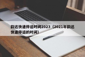 韵达快递停运时间2023（2021年韵达快递停运的时间）