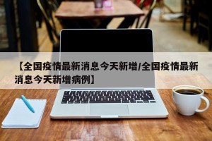【全国疫情最新消息今天新增/全国疫情最新消息今天新增病例】