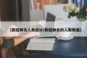 【新冠肺炎人数统计/新冠肺炎的人数数据】
