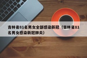 吉林省81名男女全部感染新冠（吉林省81名男女感染新冠肺炎）