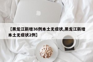 【黑龙江新增36例本土无症状,黑龙江新增本土无症状2例】