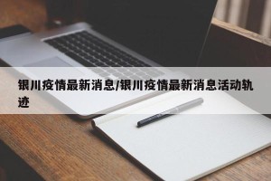 银川疫情最新消息/银川疫情最新消息活动轨迹