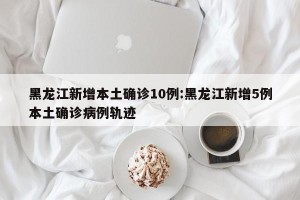 黑龙江新增本土确诊10例:黑龙江新增5例本土确诊病例轨迹