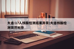 大连:17人核酸检测结果异常/大连核酸检测突然叫停
