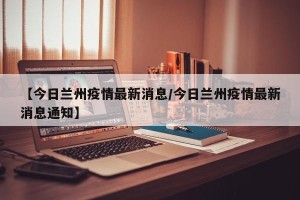 【今日兰州疫情最新消息/今日兰州疫情最新消息通知】