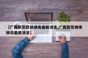 【广西新型冠状病毒最新消息,广西新型病毒肺炎最新消息】