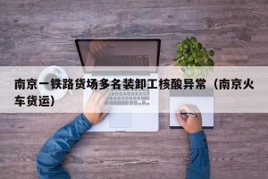 南京一铁路货场多名装卸工核酸异常（南京火车货运）