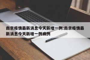 南京疫情最新消息今天新增一例:南京疫情最新消息今天新增一例病例