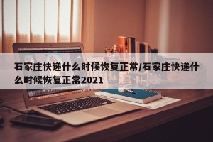 石家庄快递什么时候恢复正常/石家庄快递什么时候恢复正常2021