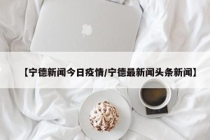 【宁德新闻今日疫情/宁德最新闻头条新闻】