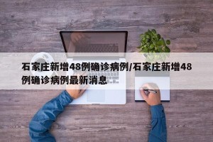 石家庄新增48例确诊病例/石家庄新增48例确诊病例最新消息