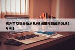 株洲市疫情最新消息/株洲市疫情最新消息2月4日