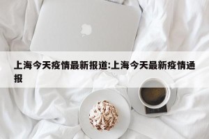 上海今天疫情最新报道:上海今天最新疫情通报