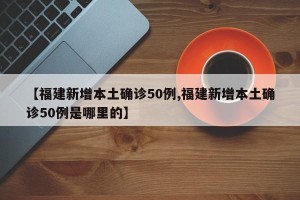 【福建新增本土确诊50例,福建新增本土确诊50例是哪里的】