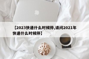 【2023快递什么时候停,请问2021年快递什么时候停】