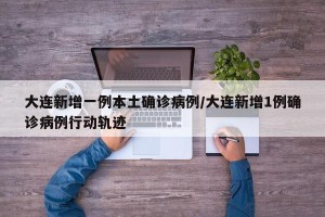 大连新增一例本土确诊病例/大连新增1例确诊病例行动轨迹