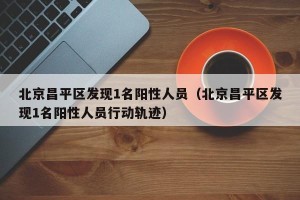 北京昌平区发现1名阳性人员（北京昌平区发现1名阳性人员行动轨迹）
