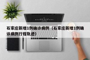 石家庄新增1例确诊病例（石家庄新增1例确诊病例行程轨迹）