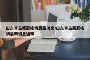 山东青岛新冠疫情最新消息/山东青岛新冠疫情最新消息通知