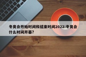 冬奥会开始时间和结束时间2022:冬奥会什么时间开幕?