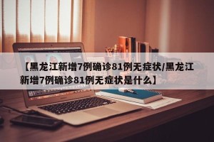 【黑龙江新增7例确诊81例无症状/黑龙江新增7例确诊81例无症状是什么】