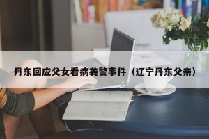 丹东回应父女看病袭警事件（辽宁丹东父亲）