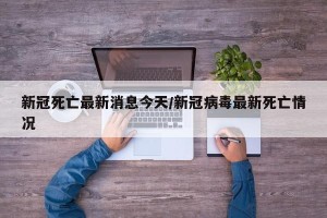 新冠死亡最新消息今天/新冠病毒最新死亡情况