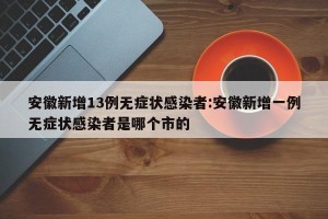 安徽新增13例无症状感染者:安徽新增一例无症状感染者是哪个市的