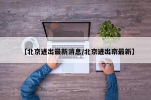【北京进出最新消息/北京进出京最新】