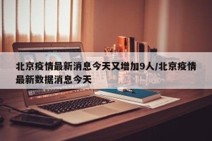 北京疫情最新消息今天又增加9人/北京疫情最新数据消息今天
