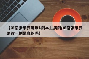 【湖南张家界确诊1例本土病例/湖南张家界确诊一例是真的吗】