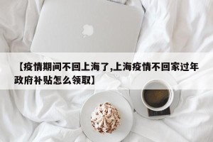 【疫情期间不回上海了,上海疫情不回家过年政府补贴怎么领取】