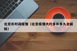 北京长时间疫情（北京疫情大约多长多久会解除）