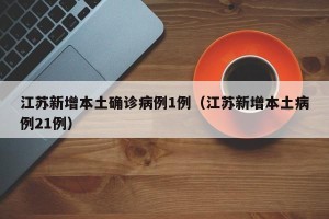 江苏新增本土确诊病例1例（江苏新增本土病例21例）