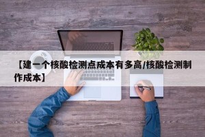 【建一个核酸检测点成本有多高/核酸检测制作成本】