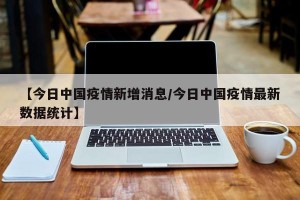【今日中国疫情新增消息/今日中国疫情最新数据统计】