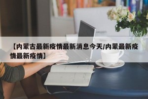 【内蒙古最新疫情最新消息今天/内蒙最新疫情最新疫情】