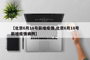 【北京6月18号新增疫情,北京6月18号新增疫情病例】