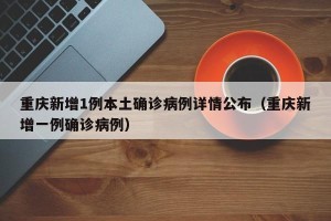 重庆新增1例本土确诊病例详情公布（重庆新增一例确诊病例）