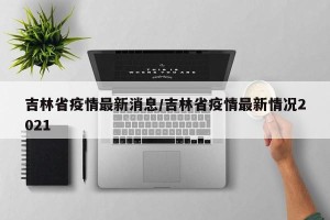 吉林省疫情最新消息/吉林省疫情最新情况2021