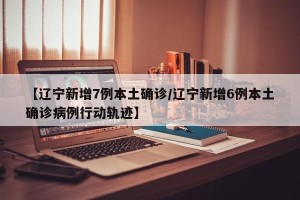 【辽宁新增7例本土确诊/辽宁新增6例本土确诊病例行动轨迹】