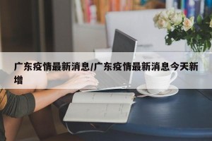 广东疫情最新消息/广东疫情最新消息今天新增