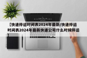 【快递停运时间表2024年最新/快递停运时间表2024年最新快递公司什么时候停运】
