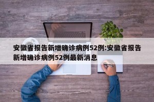 安徽省报告新增确诊病例52例:安徽省报告新增确诊病例52例最新消息