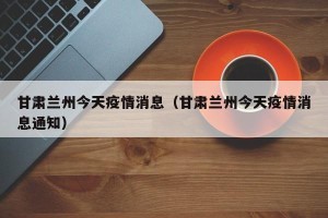 甘肃兰州今天疫情消息（甘肃兰州今天疫情消息通知）