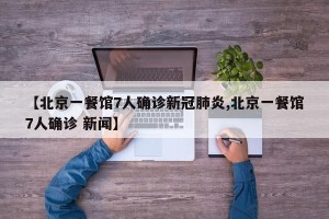 【北京一餐馆7人确诊新冠肺炎,北京一餐馆7人确诊 新闻】